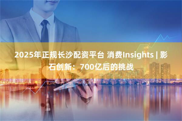 2025年正规长沙配资平台 消费Insights | 影石创新:700亿后的挑战