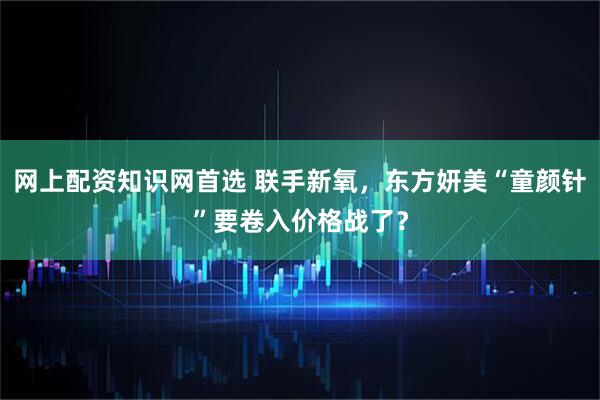 网上配资知识网首选 联手新氧，东方妍美“童颜针”要卷入价格战了？