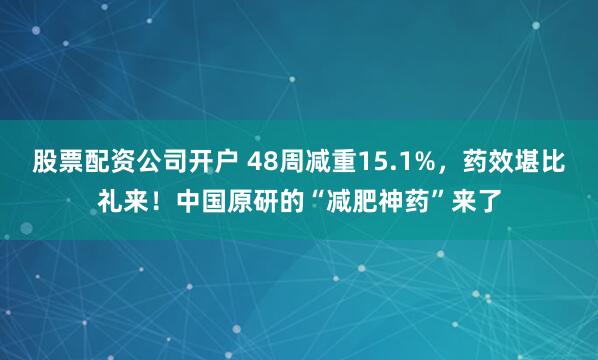 股票配资公司开户 48周减重15.1%，药效堪比礼来！中国原研的“减肥神药”来了