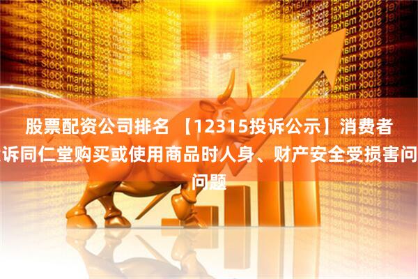 股票配资公司排名 【12315投诉公示】消费者投诉同仁堂购买或使用商品时人身、财产安全受损害问题