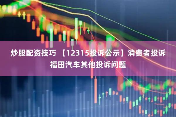 炒股配资技巧 【12315投诉公示】消费者投诉福田汽车其他投诉问题