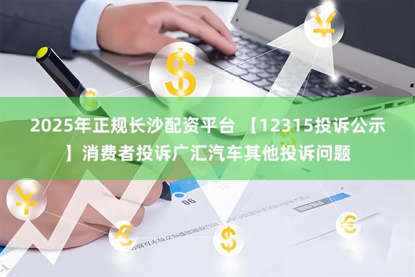 2025年正规长沙配资平台 【12315投诉公示】消费者投诉广汇汽车其他投诉问题