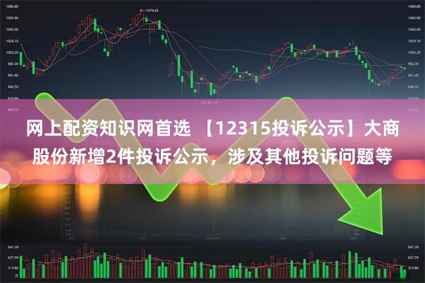 网上配资知识网首选 【12315投诉公示】大商股份新增2件投诉公示，涉及其他投诉问题等