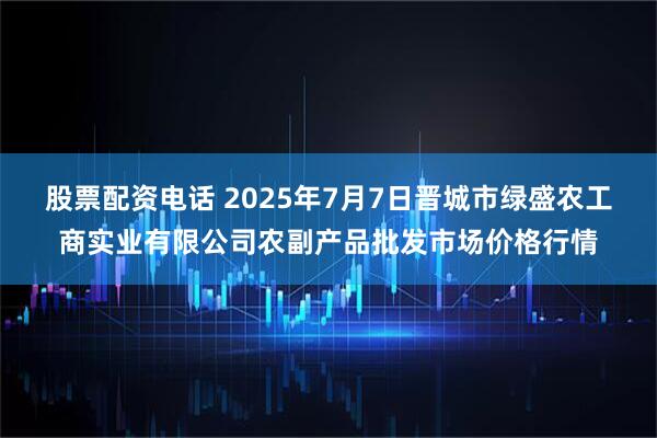 股票配资电话 2025年7月7日晋城市绿盛农工商实业有限公司农副产品批发市场价格行情
