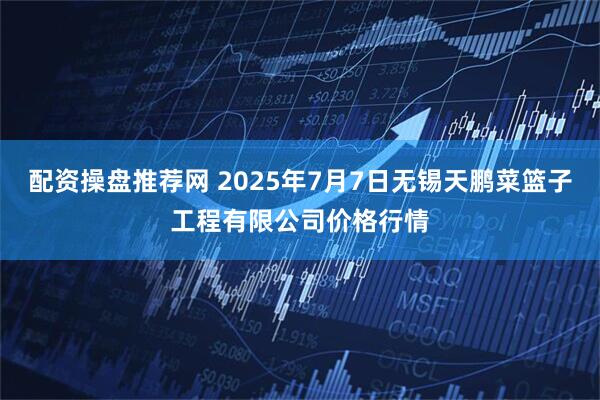 配资操盘推荐网 2025年7月7日无锡天鹏菜篮子工程有限公司价格行情