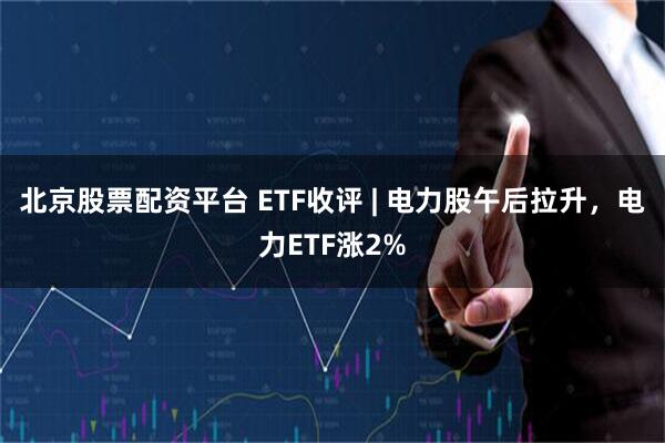 北京股票配资平台 ETF收评 | 电力股午后拉升，电力ETF涨2%