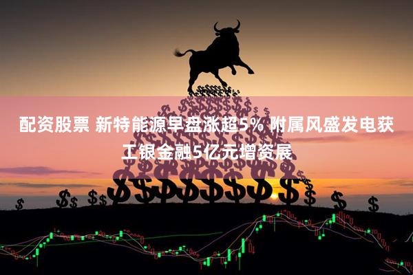 配资股票 新特能源早盘涨超5% 附属风盛发电获工银金融5亿元增资展