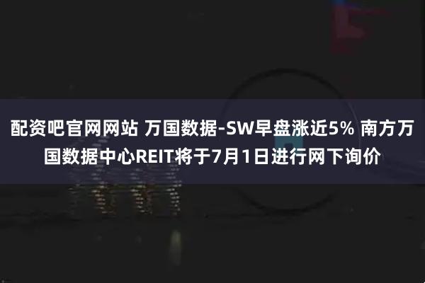 配资吧官网网站 万国数据-SW早盘涨近5% 南方万国数据中心REIT将于7月1日进行网下询价