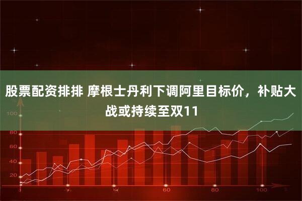 股票配资排排 摩根士丹利下调阿里目标价，补贴大战或持续至双11