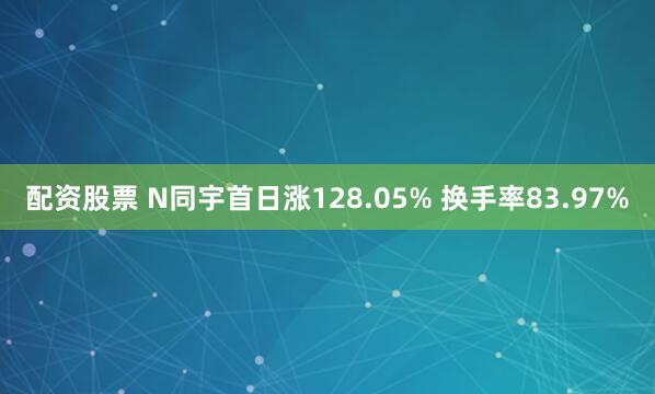 配资股票 N同宇首日涨128.05% 换手率83.97%