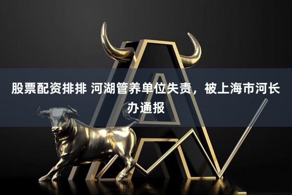 股票配资排排 河湖管养单位失责，被上海市河长办通报