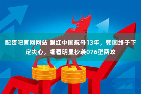 配资吧官网网站 眼红中国航母13年，韩国终于下定决心，细看明显抄袭076型两攻