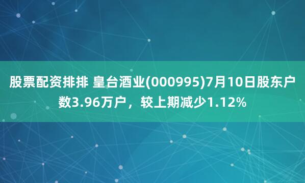 股票配资排排 皇台酒业(000995)7月10日股东户数3.96万户，较上期减少1.12%