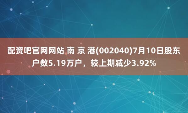 配资吧官网网站 南 京 港(002040)7月10日股东户数5.19万户，较上期减少3.92%