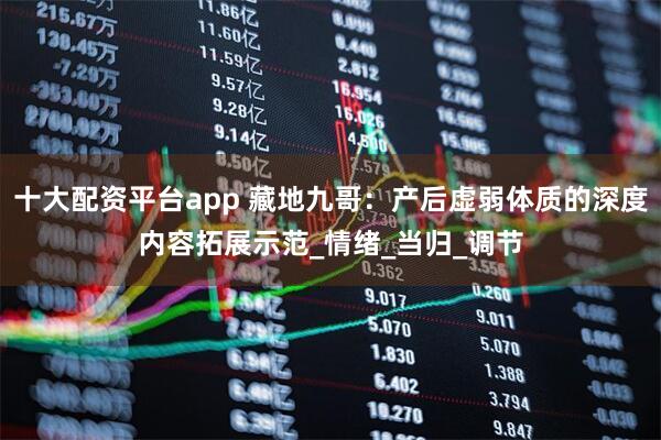 十大配资平台app 藏地九哥:产后虚弱体质的深度内容拓展示范_情绪_当归_调节
