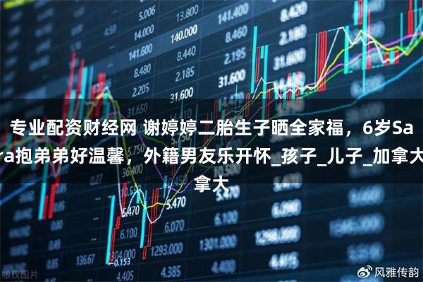 专业配资财经网 谢婷婷二胎生子晒全家福，6岁Sara抱弟弟好温馨，外籍男友乐开怀_孩子_儿子_加拿大