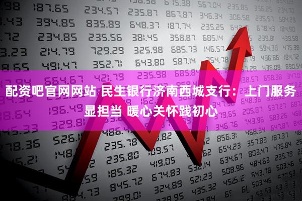 配资吧官网网站 民生银行济南西城支行:上门服务显担当 暖心关怀践初心