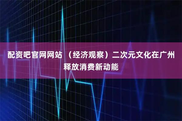 配资吧官网网站 (经济观察)二次元文化在广州释放消费新动能