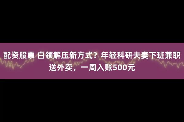 配资股票 白领解压新方式？年轻科研夫妻下班兼职送外卖，一周入账500元
