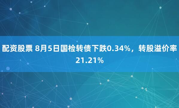 配资股票 8月5日国检转债下跌0.34%，转股溢价率21.21%
