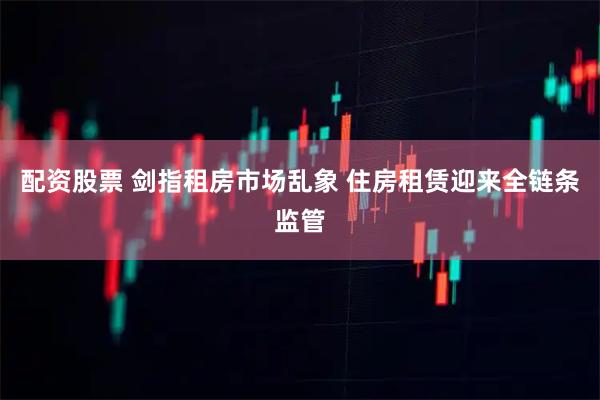 配资股票 剑指租房市场乱象 住房租赁迎来全链条监管