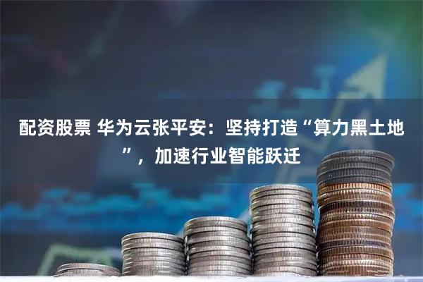配资股票 华为云张平安：坚持打造“算力黑土地”，加速行业智能跃迁