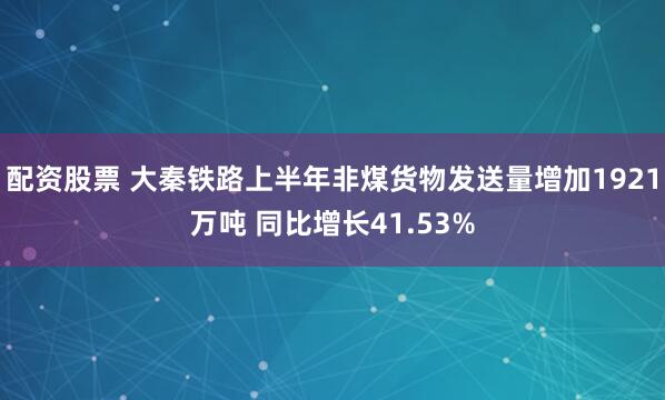 配资股票 大秦铁路上半年非煤货物发送量增加1921万吨 同比增长41.53%