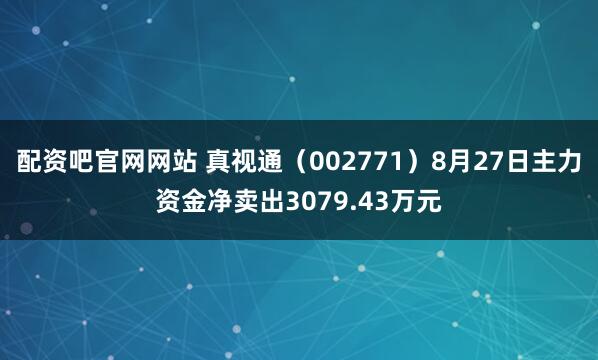 配资吧官网网站 真视通（002771）8月27日主力资金净卖出3079.43万元