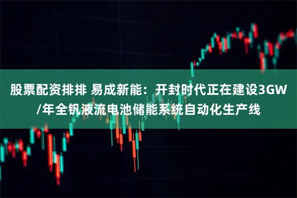股票配资排排 易成新能：开封时代正在建设3GW/年全钒液流电池储能系统自动化生产线