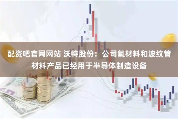 配资吧官网网站 沃特股份:公司氟材料和波纹管材料产品已经用于半导体制造设备