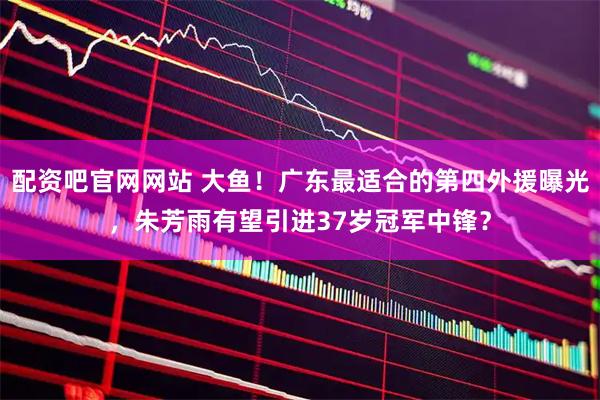 配资吧官网网站 大鱼！广东最适合的第四外援曝光，朱芳雨有望引进37岁冠军中锋？