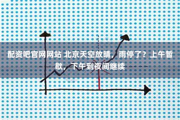 配资吧官网网站 北京天空放晴，雨停了？上午暂歇，下午到夜间继续