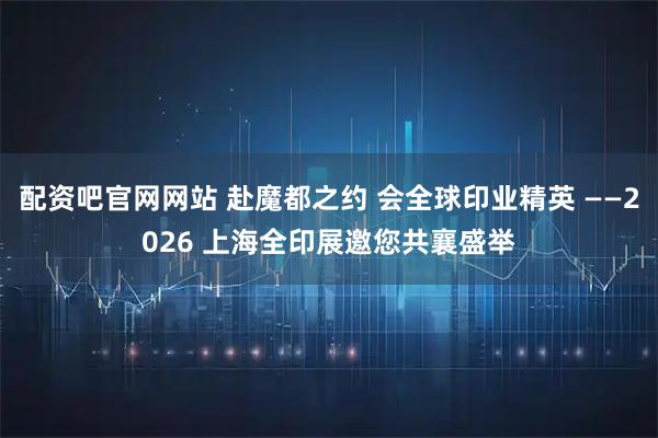 配资吧官网网站 赴魔都之约 会全球印业精英 ——2026 上海全印展邀您共襄盛举