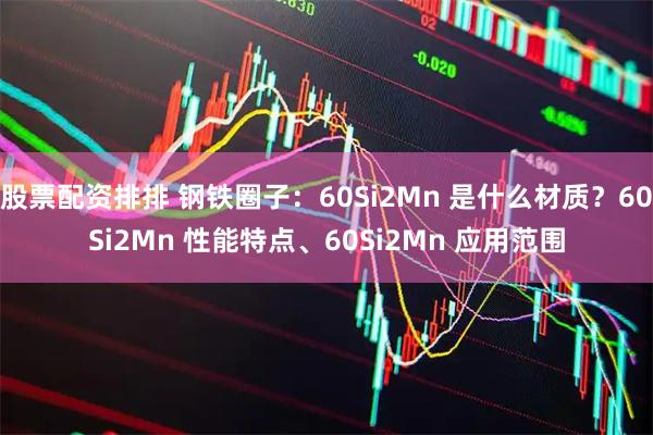 股票配资排排 钢铁圈子：60Si2Mn 是什么材质？60Si2Mn 性能特点、60Si2Mn 应用范围