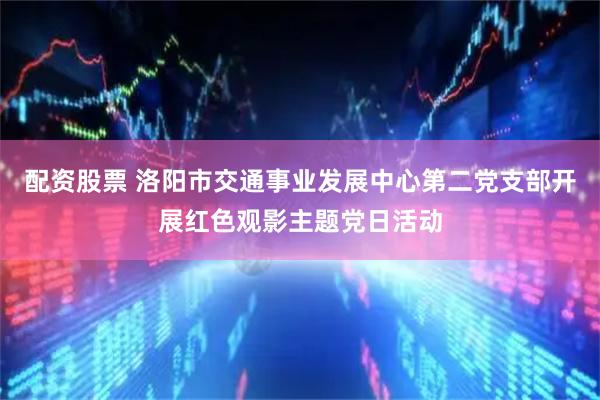 配资股票 洛阳市交通事业发展中心第二党支部开展红色观影主题党日活动