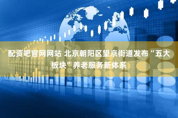 配资吧官网网站 北京朝阳区望京街道发布“五大板块”养老服务新体系
